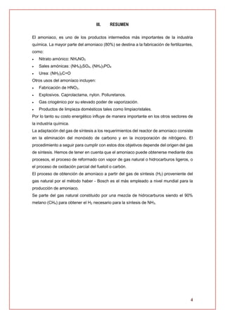 4
III. RESUMEN
El amoniaco, es uno de los productos intermedios más importantes de la industria
química. La mayor parte del amoniaco (80%) se destina a la fabricación de fertilizantes,
como:
 Nitrato amónico: NH4NO3
 Sales amónicas: (NH4)2SO4, (NH4)3PO4
 Urea: (NH2)2C=O
Otros usos del amoníaco incluyen:
 Fabricación de HNO3.
 Explosivos. Caprolactama, nylon. Poliuretanos.
 Gas criogénico por su elevado poder de vaporización.
 Productos de limpieza domésticos tales como limpiacristales.
Por lo tanto su costo energético influye de manera importante en los otros sectores de
la industria química.
La adaptación del gas de síntesis a los requerimientos del reactor de amoniaco consiste
en la eliminación del monóxido de carbono y en la incorporación de nitrógeno. El
procedimiento a seguir para cumplir con estos dos objetivos depende del origen del gas
de síntesis. Hemos de tener en cuenta que el amoniaco puede obtenerse mediante dos
procesos, el proceso de reformado con vapor de gas natural o hidrocarburos ligeros, o
el proceso de oxidación parcial del fueloil o carbón.
El proceso de obtención de amoníaco a partir del gas de síntesis (H2) proveniente del
gas natural por el método haber - Bosch es el más empleado a nivel mundial para la
producción de amoniaco.
Se parte del gas natural constituido por una mezcla de hidrocarburos siendo el 90%
metano (CH4) para obtener el H2 necesario para la síntesis de NH3.
 