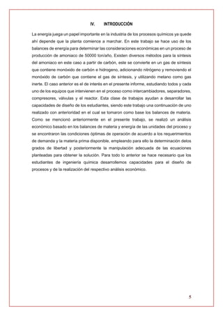 5
IV. INTRODUCCIÓN
La energía juega un papel importante en la industria de los procesos químicos ya quede
ahí depende que la planta comience a marchar. En este trabajo se hace uso de los
balances de energía para determinar las consideraciones económicas en un proceso de
producción de amoniaco de 50000 ton/año, Existen diversos métodos para la síntesis
del amoniaco en este caso a partir de carbón, este se convierte en un gas de síntesis
que contiene monóxido de carbón e hidrogeno, adicionando nitrógeno y removiendo el
monóxido de carbón que contiene el gas de síntesis, y utilizando metano como gas
inerte. El caso anterior es el de interés en el presente informe, estudiando todos y cada
uno de los equipos que intervienen en el proceso como intercambiadores, separadores,
compresores, válvulas y el reactor. Esta clase de trabajos ayudan a desarrollar las
capacidades de diseño de los estudiantes, siendo este trabajo una continuación de uno
realizado con anterioridad en el cual se tomaron como base los balances de materia.
Como se mencionó anteriormente en el presente trabajo, se realizó un análisis
económico basado en los balances de materia y energía de las unidades del proceso y
se encontraron las condiciones óptimas de operación de acuerdo a los requerimientos
de demanda y la materia prima disponible, empleando para ello la determinación delos
grados de libertad y posteriormente la manipulación adecuada de las ecuaciones
planteadas para obtener la solución. Para todo lo anterior se hace necesario que los
estudiantes de ingeniería química desarrollemos capacidades para el diseño de
procesos y de la realización del respectivo análisis económico.
 