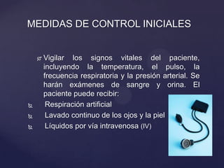  Vigilar los signos vitales del paciente,
incluyendo la temperatura, el pulso, la
frecuencia respiratoria y la presión arterial. Se
harán exámenes de sangre y orina. El
paciente puede recibir:
 Respiración artificial
 Lavado continuo de los ojos y la piel
 Líquidos por vía intravenosa (IV)
MEDIDAS DE CONTROL INICIALES
 