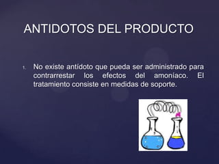 1. No existe antídoto que pueda ser administrado para
contrarrestar los efectos del amoníaco. El
tratamiento consiste en medidas de soporte.
ANTIDOTOS DEL PRODUCTO
 