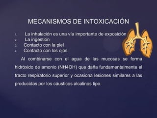 MECANISMOS DE INTOXICACIÓN
1. La inhalación es una vía importante de exposición
2. La ingestión
3. Contacto con la piel
4. Contacto con los ojos
Al combinarse con el agua de las mucosas se forma
hidróxido de amonio (NH4OH) que daña fundamentalmente el
tracto respiratorio superior y ocasiona lesiones similares a las
producidas por los cáusticos alcalinos tipo.
 