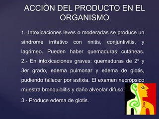 1.- Intoxicaciones leves o moderadas se produce un
síndrome irritativo con rinitis, conjuntivitis, y
lagrimeo. Pueden haber quemaduras cutáneas.
2.- En intoxicaciones graves: quemaduras de 2º y
3er grado, edema pulmonar y edema de glotis,
pudiendo fallecer por asfixia. El examen necrópsico
muestra bronquiolitis y daño alveolar difuso.
3.- Produce edema de glotis.
ACCIÒN DEL PRODUCTO EN EL
ORGANISMO
 