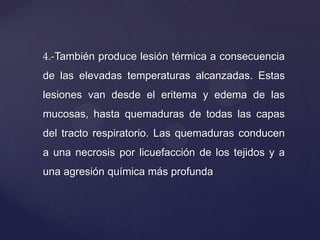 4.-También produce lesión térmica a consecuencia
de las elevadas temperaturas alcanzadas. Estas
lesiones van desde el eritema y edema de las
mucosas, hasta quemaduras de todas las capas
del tracto respiratorio. Las quemaduras conducen
a una necrosis por licuefacción de los tejidos y a
una agresión química más profunda
 