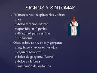  Pulmones, vías respiratorias y tórax
 tos
 dolor torácico intenso
 opresión en el pecho
 dificultad para respirar
 sibilancias
 Ojos, oídos, nariz, boca y garganta
 lagrimeo y ardor en los ojos
 ceguera temporal
 dolor de garganta (fuerte)
 dolor en la boca
 hinchazón de los labios
SIGNOS Y SINTOMAS
 