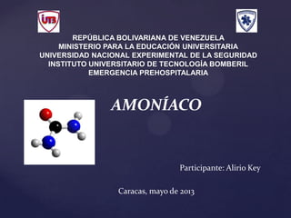 {
REPÚBLICA BOLIVARIANA DE VENEZUELA
MINISTERIO PARA LA EDUCACIÓN UNIVERSITARIA
UNIVERSIDAD NACIONAL EXPERIMENTAL DE LA SEGURIDAD
INSTITUTO UNIVERSITARIO DE TECNOLOGÍA BOMBERIL
EMERGENCIA PREHOSPITALARIA
AMONÍACO
Participante: Alirio Key
Caracas, mayo de 2013
 