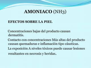 AMONIACO (NH3)EFECTOS SOBRE LA PIEL    Concentraciones bajas del producto causan dermatitis.                                                                          Contacto con concentracionesMás altas del producto causan quemaduras e inflamación tipo cáusticas.                                                                                 La exposición A niveles tóxicos puede causar lesiones     resultantes en necrosis y heridas.
