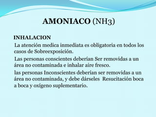 AMONIACO (NH3)INHALACION     La atención medica inmediata es obligatoria en todos los casos deSobreexposición.    Las personas conscientes deberíanSer removidas a un área no contaminada e inhalar aire fresco.                              las personas Inconscientes deberían ser removidas a un área no contaminada, y debe dárseles  Resucitación boca a boca y oxígeno suplementario. 
