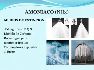 AMONIACO (NH3)MEDIOS DE EXTINCION    Extinguir con P.Q.S.,   Dióxido de Carbono.                     Rociar agua para   mantener frío losContenedores expuestos   al fuego 