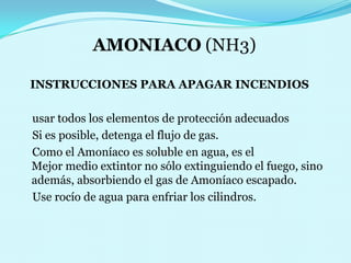 AMONIACO (NH3)INSTRUCCIONES PARA APAGAR INCENDIOS     usar todos los elementos de protección adecuados      Si es posible, detenga el flujo de gas.                                      Como el Amoníaco es soluble en agua, es el                                                    Mejor medio extintor no sólo extinguiendo el fuego, sino además, absorbiendo el gas deAmoníaco escapado.                   Use rocío de agua para enfriar los cilindros. 