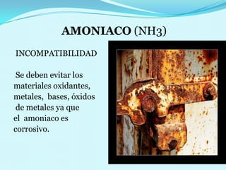 AMONIACO (NH3) INCOMPATIBILIDAD Se deben evitar los materiales oxidantes, metales,  bases, óxidos de metales ya que el  amoniaco es corrosivo. 