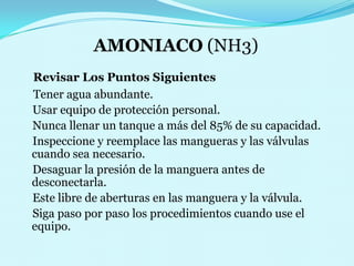 AMONIACO (NH3)    Revisar Los Puntos Siguientes                                        Tener agua abundante.    Usar equipo de protección personal.    Nunca llenar un tanque a más del 85% de su capacidad.    Inspeccione y reemplace las mangueras y las válvulas cuando sea necesario.    Desaguar la presión de la manguera antes de desconectarla.    Este libre de aberturas en las manguera y la válvula.    Siga paso por paso los procedimientos cuando use el equipo.