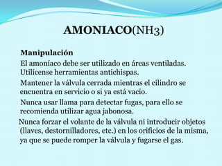 AMONIACO(NH3)Manipulación    El amoníaco debe ser utilizado en áreas ventiladas. Utilícense herramientas antichispas.                      Mantener la válvula cerrada mientras el cilindro se encuentra en servicio o si ya está vacío.                                                                                                                                            Nunca usar llama para detectar fugas, para ello se recomienda utilizar agua jabonosa.                                                                                                                      Nunca forzar el volante de la válvula ni introducir objetos (llaves, destornilladores, etc.) en los orificios de la misma, ya que se puede romper la válvula y fugarse el gas.                                                                                                