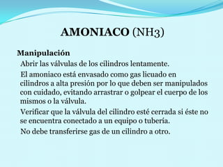 AMONIACO (NH3)Manipulación    Abrir las válvulas de los cilindros lentamente.    El amoniaco está envasado como gas licuado en     cilindros a alta presión por lo que deben ser manipulados con cuidado, evitando arrastrar o golpear el cuerpo de los mismos o la válvula.                                                           Verificar que la válvula del cilindro esté cerrada si éste no se encuentra conectado a un equipo o tubería.                                                                          No debe transferirse gas de un cilindro a otro.