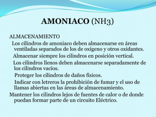 AMONIACO (NH3)ALMACENAMIENTO  Los cilindros de amoniaco deben almacenarse en áreas   ventiladas separados de los de oxígeno y otros oxidantes.   Almacenar siempre los cilindros en posición vertical.       Los cilindros llenos deben almacenarse separadamente de los cilindros vacíos.                                                                                                  Proteger los cilindros de daños físicos.                                                              Indicar con letreros la prohibición de fumar y el uso de llamas abiertas en las áreas de almacenamiento.                                                  Mantener los cilindros lejos de fuentes de calor o de donde puedan formar parte de un circuito Eléctrico.