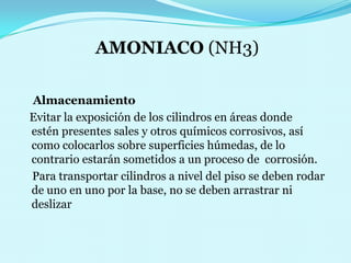 AMONIACO (NH3)    Almacenamiento   Evitar la exposición de los cilindros en áreas donde       estén presentes sales y otros químicos corrosivos, así    como colocarlos sobre superficies húmedas, de lo contrario estarán sometidos a un proceso de  corrosión.    Para transportar cilindros a nivel del piso se deben rodar de uno en uno por la base, no se deben arrastrar ni deslizar 