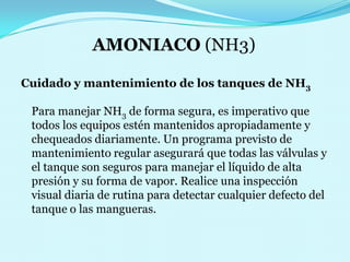 AMONIACO (NH3) Cuidado y mantenimiento de los tanques de NH3 Para manejar NH3 de forma segura, es imperativo que todos los equipos estén mantenidos apropiadamente y chequeados diariamente. Un programa previsto de mantenimiento regular asegurará que todas las válvulas y el tanque son seguros para manejar el líquido de alta presión y su forma de vapor. Realice una inspección visual diaria de rutina para detectar cualquier defecto del tanque o las mangueras. 