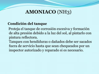 AMONIACO (NH3)   Condición del tanque    Proteja el tanque de corrosión excesiva y formación de alta presión debido a la luz del sol, al pintarlo con pintura reflectora.                                                           Tanques con hendiduras o dañados debe ser sacados fuera de servicio hasta que sean chequeados por un inspector autorizado y reparado si es necesario. 
