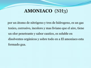 AMONIACO  (NH3)   por un átomo de nitrógeno y tres de hidrogeno, es un gas toxico, corrosivo, incoloro y mas liviano que el aire, tiene un olor penetrante y sabor cautico, es soluble en disolventes orgánicos y sobre todo en a El amoniaco esta formado gua.