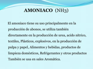 AMONIACO  (NH3)   El amoniaco tiene su uso principalmente en la producción de abonos, se utiliza también directamente en la producción de urea, acido nítrico,   textiles, Plásticos, explosivos, en la producción de pulpa y papel, Alimentos y bebidas, productos de limpieza domésticos, Refrigerantes y otros productos También se usa en sales Aromática.