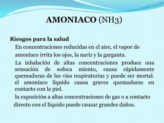 AMONIACO (NH3)Riesgos para la salud   En concentraciones reducidas en el aire, el vapor de    amoníaco irrita los ojos, la nariz y la garganta.    La inhalaciónde altas concentraciones produce una      sensación desofoca miento, causa rápidamente quemaduras de lasvías respiratorias y puede ser mortal. el amoníacolíquido causa graves quemaduras en contacto con la piel.    la exposición a altas concentraciones de gas o a contacto   directo con el líquido puede causar grandes daños.