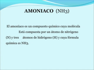 El amoníaco es un compuesto químico cuya molécula 
Está compuesta por un átomo de nitrógeno 
(N) y tres átomos de hidrógeno (H) y cuya fórmula 
química es NH3. 
 