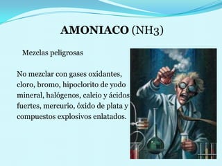 AMONIACO (NH3)     Mezclas peligrosas  No mezclar con gases oxidantes,  cloro, bromo, hipoclorito de yodo  mineral, halógenos, calcio y ácidos   fuertes, mercurio, óxido de plata y  compuestos explosivos enlatados.