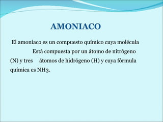 El amoníaco es un compuesto químico cuya molécula  Está compuesta por un átomo de nitrógeno (N) y tres  átomos de hidrógeno (H) y cuya fórmula química es NH3. 