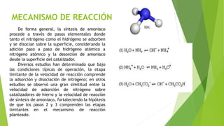 MECANISMO DE REACCIÓN
De forma general, la síntesis de amoniaco
procede a través de pasos elementales donde
tanto el nitrógeno como el hidrógeno se adsorben
y se disocian sobre la superficie, considerando la
adición paso a paso de hidrógeno atómico a
nitrógeno atómico y la desorción de amoniaco
desde la superficie del catalizador.
Diversos estudios han determinado que bajo
las condiciones típicas de operación, la etapa
limitante de la velocidad de reacción comprende
la adsorción y disociación de nitrógeno; en otros
estudios se observó una gran similitud entre la
velocidad de adsorción de nitrógeno sobre
catalizadores de hierro y la velocidad de reacción
de síntesis de amoniaco, fortaleciendo la hipótesis
de que los pasos 2 y 3 comprenden las etapas
limitantes en el mecanismo de reacción
planteado.
 