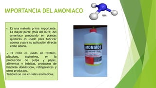 IMPORTANCIA DEL AMONIACO
• Es una materia prima importante.
La mayor parte (más del 80 %) del
amoníaco producido en plantas
químicas es usado para fabricar
abonos y para su aplicación directa
como abono.
• El resto es usado en textiles,
plásticos, explosivos, en la
producción de pulpa y papel,
alimentos y bebidas, productos de
limpieza domésticos, refrigerantes y
otros productos.
También se usa en sales aromáticas.
 