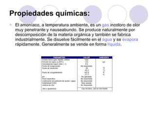Propiedades químicas: El amoníaco, a temperatura ambiente, es un  gas  incoloro de olor muy penetrante y nauseabundo. Se produce naturalmente por descomposición de la materia orgánica y también se fabrica industrialmente. Se disuelve fácilmente en el  agua  y se  evapora  rápidamente. Generalmente se vende en forma  líquida . 