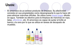 Usos:   El amoníaco es un exitoso producto de limpieza. Su efectividad consiste en sus propiedades como desengrasarte lo que lo hace útil para eliminar manchas difíciles. Se utiliza como  limpia hogar  diluido en agua. También es efectivo para la limpieza de manchas en ropa, telas,  alfombras , etc. El amoníaco es capaz de quitar el brillo al barniz y la cera por lo que se utiliza en tareas de decapado de muebles. 
