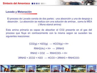 Síntesis del Amoniaco
Esta amina primaria es capaz de absorber el CO2 presente en el gas del
proceso que fluye en contracorriente con la misma según se suceden las
siguientes reacciones:
CO2(g) + H2O(g) → HCO3(g) + H+
RNH2(Ac) + H+ → 2RNH3
RNH2 + CO2 → RNHCOO- + H+
3RNH2 + 2CO2 + H2O → HCO3 + 2RNH3 + RNHCOO-
El proceso de Lavado consta de dos partes : una absorción y una de despojo o
desorción . La absorción se realiza con una solución de aminas , como la MEA
( Mono etanol amina)
Lavado y Metanación
 