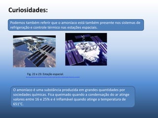 Curiosidades:
Podemos também referir que o amoníaco está também presente nos sistemas de
refrigeração e controle térmico nas estações espaciais.
Fig. 22 e 23: Estação espacial.
Https://www.google.pt/search?q=estações+espaciais&source=lnms&tbm=isch&sa=X&ei=dvPgUorrFseQ7Abfr4HIAQ&sqi=2&ved=0CAcQ_AUoAQ&biw
O amoníaco é uma substância produzida em grandes quantidades por
sociedades químicas. Fica queimado quando a condensação do ar atinge
valores entre 16 e 25% e é inflamável quando atinge a temperatura de
651°C.
Podemos também referir que o amoníaco está também presente nos sistemas de
refrigeração e controle térmico nas estações espaciais.
 