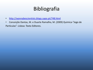 Bibliografia
• http://wannabescientists.blogs.sapo.pt/748.html
• Conceição Dantas, M. e Duarte Ramalho, M. (2009) Quimica-”Jogo de
Partículas”. Lisboa: Texto Editores.
 