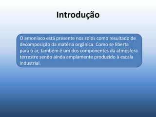 Introdução
O amoníaco está presente nos solos como resultado de
decomposição da matéria orgânica. Como se liberta
para o ar, também é um dos componentes da atmosfera
terrestre sendo ainda amplamente produzido à escala
industrial.
 