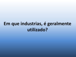 Em que industrias, é geralmente
utilizado?
 