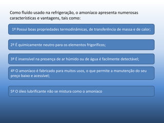 Como fluído usado na refrigeração, o amoníaco apresenta numerosas
características e vantagens, tais como:
1º Possui boas propriedades termodinâmicas, de transferência de massa e de calor;
2º É quimicamente neutro para os elementos frigoríficos;
3º É insensível na presença de ar húmido ou de água é facilmente detectável;
4º O amoníaco é fabricado para muitos usos, o que permite a manutenção do seu
preço baixo e acessível;
5º O óleo lubrificante não se mistura como o amoníaco
 