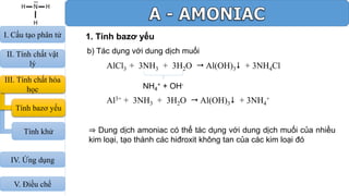 1. Tính bazơ yếu
b) Tác dụng với dung dịch muối
AlCl3 + 3NH3 + 3H2O  Al(OH)3 + 3NH4Cl
NH4
+ + OH-
Al3+ + 3NH3 + 3H2O  Al(OH)3 + 3NH4
+
⇒ Dung dịch amoniac có thể tác dụng với dung dịch muối của nhiều
kim loại, tạo thành các hiđroxit không tan của các kim loại đó
III. Tính chất hóa
học
Tính bazơ yếu
I. Cấu tạo phân tử
II. Tính chất vật
lý
Tính khử
IV. Ứng dụng
V. Điều chế
 