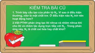 KIỂM TRA BÀI CŨ
1. Trình bày cấu tạo của phân tử N2. Vì sao ở điều kiện
thường, nitơ là một chất trơ. Ở điều kiện nào N2 trở nên
hoạt động hơn?
2.Viết PTHH phản ứng tạo liti nitrua và nhôm nitrua khi
cho liti và nhôm tác dụng trực tiếp với N2 . Trong phản
ứng này, N2 là chất oxi hóa hay chất khử?
 