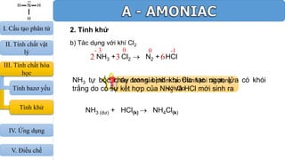2. Tính khử
b) Tác dụng với khí Cl2
Dự đoán sản phẩm tạo thành khi tác dụng
với Clo
2 3 6NH3 + Cl2  N2 + HCl
NH3 tự bốc cháy trong bình khí Clo tạo ngọn lửa có khói
trắng do có sự kết hợp của NH3 và HCl mới sinh ra
NH3 (dư) + HCl(k)  NH4Cl(k)
- 3 00 -1
III. Tính chất hóa
học
Tính bazơ yếu
Tính khử
I. Cấu tạo phân tử
II. Tính chất vật
lý
IV. Ứng dụng
V. Điều chế
 