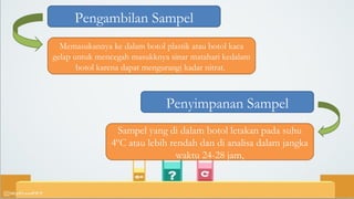 Pengambilan Sampel
Memasukannya ke dalam botol plastik atau botol kaca
gelap untuk mencegah masukknya sinar matahari kedalam
botol karena dapat mengurangi kadar nitrat.
Penyimpanan Sampel
Sampel yang di dalam botol letakan pada suhu
4ºC atau lebih rendah dan di analisa dalam jangka
waktu 24-28 jam,
 