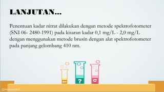LANJUTAN...
Penentuan kadar nitrat dilakukan dengan metode spektrofotometer
(SNI 06- 2480-1991) pada kisaran kadar 0,1 mg/L - 2,0 mg/L
dengan menggunakan metode brusin dengan alat spektrofotometer
pada panjang gelombang 410 nm.
 