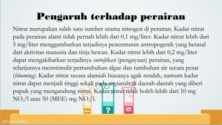 Pengaruh terhadap perairan
Nitrat merupakan salah satu sumber utama nitrogen di perairan. Kadar nitrat
pada perairan alami tidak pernah lebih dari 0,1 mg/liter. Kadar nitrat lebih dari
5 mg/liter menggambarkan terjadinya pencemaran antropogenik yang berasal
dari aktivitas manusia dan tinja hewan. Kadar nitrat lebih dari 0,2 mg/liter
dapat mengakibatkan terjadinya eutrofikasi (pengayaan) perairan, yang
selanjutnya menstimulir pertumbuhan algae dan tumbuhan air secara pesat
(blooming). Kadar nitrat secara alamiah biasanya agak rendah, namum kadar
nitrat dapat menjadi tinggi sekali pada air tanah di daerah-daerah yang diberi
pupuk yang mengandung nitrat. Kadar nitrat tidak boleh lebih dari 10 mg
NO3/l atau 50 (MEE) mg NO3/l.
 