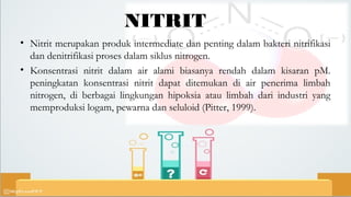 NITRIT
• Nitrit merupakan produk intermediate dan penting dalam bakteri nitrifikasi
dan denitrifikasi proses dalam siklus nitrogen.
• Konsentrasi nitrit dalam air alami biasanya rendah dalam kisaran pM.
peningkatan konsentrasi nitrit dapat ditemukan di air penerima limbah
nitrogen, di berbagai lingkungan hipoksia atau limbah dari industri yang
memproduksi logam, pewarna dan seluloid (Pitter, 1999).
 