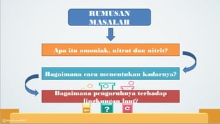 RUMUSAN
MASALAH
Apa itu amoniak, nitrat dan nitrit?
Bagaimana cara menentukan kadarnya?
Bagaimana pengaruhnya terhadap
lingkungan laut?
 