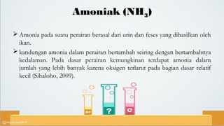 Amoniak (NH3)
 Amonia pada suatu perairan berasal dari urin dan feses yang dihasilkan oleh
ikan.
 kandungan amonia dalam perairan bertambah seiring dengan bertambahnya
kedalaman. Pada dasar perairan kemungkinan terdapat amonia dalam
jumlah yang lebih banyak karena oksigen terlarut pada bagian dasar relatif
kecil (Sihaloho, 2009).
 