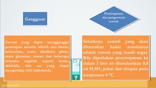 GangguanGangguan
Zat-zat yang dapat mengganggu
penetapan amonia adalah sisa klorin,
kekeruhan, warn, alkaliniti, glisin,
asam glutamat, sianat, dan beberapa
senyawa organik seperti keton,
aldehida, dan zat yang dapat
mengendap oleh hidroksida .
Zat-zat yang dapat mengganggu
penetapan amonia adalah sisa klorin,
kekeruhan, warn, alkaliniti, glisin,
asam glutamat, sianat, dan beberapa
senyawa organik seperti keton,
aldehida, dan zat yang dapat
mengendap oleh hidroksida .
Penyimpanan
dan pengawetan
contoh
Penyimpanan
dan pengawetan
contoh
Sebaiknya contoh yang akan
ditentukan kadar amonianya
adalah contoh yang masih segar.
Bila diperlukan penyimpanan ke
dalam 1 liter air ditambahkan 0,8
ml H2SO4 pekat dan simpan pada
temperatur 4 °C.
Sebaiknya contoh yang akan
ditentukan kadar amonianya
adalah contoh yang masih segar.
Bila diperlukan penyimpanan ke
dalam 1 liter air ditambahkan 0,8
ml H2SO4 pekat dan simpan pada
temperatur 4 °C.
 