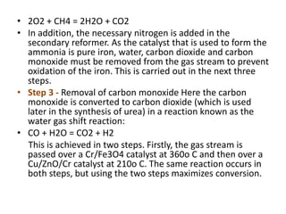• 2O2 + CH4 = 2H2O + CO2
• In addition, the necessary nitrogen is added in the
secondary reformer. As the catalyst that is used to form the
ammonia is pure iron, water, carbon dioxide and carbon
monoxide must be removed from the gas stream to prevent
oxidation of the iron. This is carried out in the next three
steps.
• Step 3 - Removal of carbon monoxide Here the carbon
monoxide is converted to carbon dioxide (which is used
later in the synthesis of urea) in a reaction known as the
water gas shift reaction:
• CO + H2O = CO2 + H2
This is achieved in two steps. Firstly, the gas stream is
passed over a Cr/Fe3O4 catalyst at 360o C and then over a
Cu/ZnO/Cr catalyst at 210o C. The same reaction occurs in
both steps, but using the two steps maximizes conversion.
 
