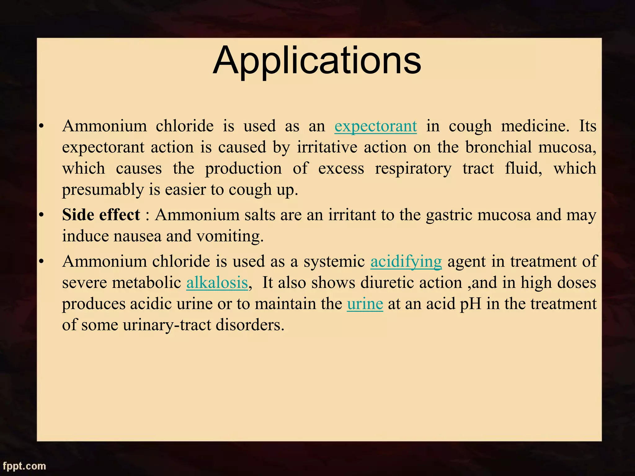 Applications
• Ammonium chloride is used as an expectorant in cough medicine. Its
expectorant action is caused by irritative action on the bronchial mucosa,
which causes the production of excess respiratory tract fluid, which
presumably is easier to cough up.
• Side effect : Ammonium salts are an irritant to the gastric mucosa and may
induce nausea and vomiting.
• Ammonium chloride is used as a systemic acidifying agent in treatment of
severe metabolic alkalosis, It also shows diuretic action ,and in high doses
produces acidic urine or to maintain the urine at an acid pH in the treatment
of some urinary-tract disorders.
 