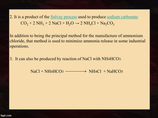 2. It is a product of the Solvay process used to produce sodium carbonate
CO2 + 2 NH3 + 2 NaCl + H2O → 2 NH4Cl + Na2CO3
In addition to being the principal method for the manufacture of ammonium
chloride, that method is used to minimize ammonia release in some industrial
operations.
3. It can also be produced by reaction of NaCl with NH4HCO3.
NaCl + NH4HCO3 NH4Cl + NaHCO3
 